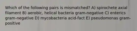 Which of the following pairs is mismatched? A) spirochete axial filament B) aerobic, helical bacteria gram-negative C) enterics gram-negative D) mycobacteria acid-fact E) pseudomonas gram-positive