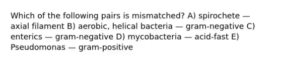 Which of the following pairs is mismatched? A) spirochete — axial filament B) aerobic, helical bacteria — gram-negative C) enterics — gram-negative D) mycobacteria — acid-fast E) Pseudomonas — gram-positive