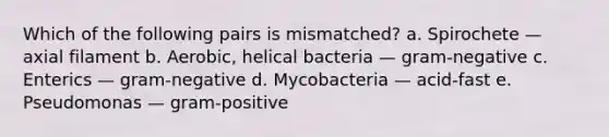 Which of the following pairs is mismatched? a. Spirochete — axial filament b. Aerobic, helical bacteria — gram-negative c. Enterics — gram-negative d. Mycobacteria — acid-fast e. Pseudomonas — gram-positive