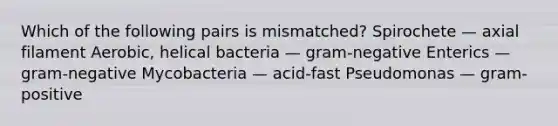 Which of the following pairs is mismatched? Spirochete — axial filament Aerobic, helical bacteria — gram-negative Enterics — gram-negative Mycobacteria — acid-fast Pseudomonas — gram-positive