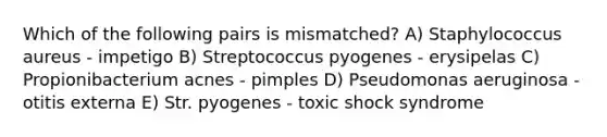 Which of the following pairs is mismatched? A) Staphylococcus aureus - impetigo B) Streptococcus pyogenes - erysipelas C) Propionibacterium acnes - pimples D) Pseudomonas aeruginosa - otitis externa E) Str. pyogenes - toxic shock syndrome