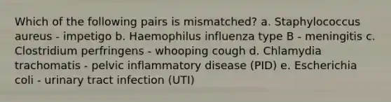 Which of the following pairs is mismatched? a. Staphylococcus aureus - impetigo b. Haemophilus influenza type B - meningitis c. Clostridium perfringens - whooping cough d. Chlamydia trachomatis - pelvic inflammatory disease (PID) e. Escherichia coli - urinary tract infection (UTI)