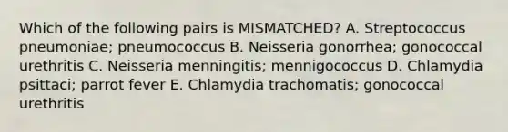 Which of the following pairs is MISMATCHED? A. Streptococcus pneumoniae; pneumococcus B. Neisseria gonorrhea; gonococcal urethritis C. Neisseria menningitis; mennigococcus D. Chlamydia psittaci; parrot fever E. Chlamydia trachomatis; gonococcal urethritis