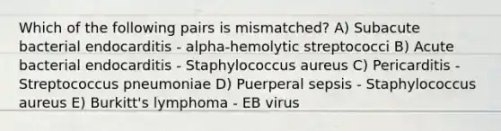 Which of the following pairs is mismatched? A) Subacute bacterial endocarditis - alpha-hemolytic streptococci B) Acute bacterial endocarditis - Staphylococcus aureus C) Pericarditis - Streptococcus pneumoniae D) Puerperal sepsis - Staphylococcus aureus E) Burkitt's lymphoma - EB virus