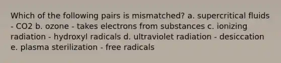 Which of the following pairs is mismatched? a. supercritical fluids - CO2 b. ozone - takes electrons from substances c. ionizing radiation - hydroxyl radicals d. ultraviolet radiation - desiccation e. plasma sterilization - free radicals