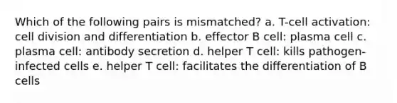 Which of the following pairs is mismatched? a. T-cell activation: <a href='https://www.questionai.com/knowledge/kjHVAH8Me4-cell-division' class='anchor-knowledge'>cell division</a> and differentiation b. effector B cell: plasma cell c. plasma cell: antibody secretion d. helper T cell: kills pathogen-infected cells e. helper T cell: facilitates the differentiation of B cells