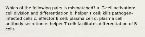 Which of the following pairs is mismatched? a. T-cell activation: cell division and differentiation b. helper T cell: kills pathogen-infected cells c. effector B cell: plasma cell d. plasma cell: antibody secretion e. helper T cell: facilitates differentiation of B cells.