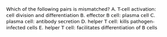 Which of the following pairs is mismatched? A. T-cell activation: cell division and differentiation B. effector B cell: plasma cell C. plasma cell: antibody secretion D. helper T cell: kills pathogen-infected cells E. helper T cell: facilitates differentiation of B cells