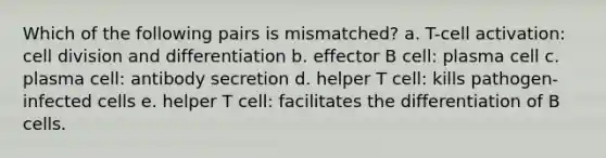 Which of the following pairs is mismatched? a. T-cell activation: cell division and differentiation b. effector B cell: plasma cell c. plasma cell: antibody secretion d. helper T cell: kills pathogen-infected cells e. helper T cell: facilitates the differentiation of B cells.