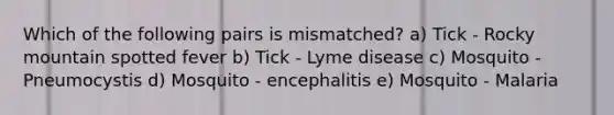 Which of the following pairs is mismatched? a) Tick - Rocky mountain spotted fever b) Tick - Lyme disease c) Mosquito - Pneumocystis d) Mosquito - encephalitis e) Mosquito - Malaria