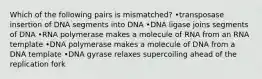 Which of the following pairs is mismatched? •transposase insertion of DNA segments into DNA •DNA ligase joins segments of DNA •RNA polymerase makes a molecule of RNA from an RNA template •DNA polymerase makes a molecule of DNA from a DNA template •DNA gyrase relaxes supercoiling ahead of the replication fork