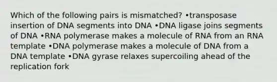 Which of the following pairs is mismatched? •transposase insertion of DNA segments into DNA •DNA ligase joins segments of DNA •RNA polymerase makes a molecule of RNA from an RNA template •DNA polymerase makes a molecule of DNA from a DNA template •DNA gyrase relaxes supercoiling ahead of the replication fork