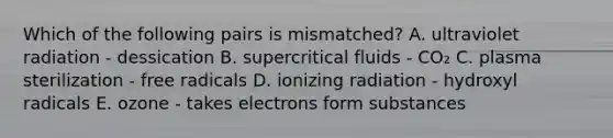 Which of the following pairs is mismatched? A. ultraviolet radiation - dessication B. supercritical fluids - CO₂ C. plasma sterilization - free radicals D. ionizing radiation - hydroxyl radicals E. ozone - takes electrons form substances