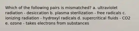 Which of the following pairs is mismatched? a. ultraviolet radiation - desiccation b. plasma sterilization - free radicals c. ionizing radiation - hydroxyl radicals d. supercritical fluids - CO2 e. ozone - takes electrons from substances