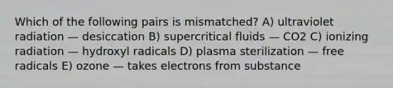 Which of the following pairs is mismatched? A) ultraviolet radiation — desiccation B) supercritical fluids — CO2 C) ionizing radiation — hydroxyl radicals D) plasma sterilization — free radicals E) ozone — takes electrons from substance