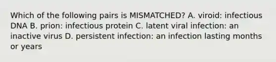 Which of the following pairs is MISMATCHED? A. viroid: infectious DNA B. prion: infectious protein C. latent viral infection: an inactive virus D. persistent infection: an infection lasting months or years