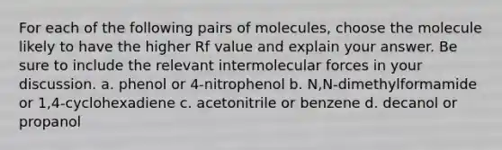 For each of the following pairs of molecules, choose the molecule likely to have the higher Rf value and explain your answer. Be sure to include the relevant intermolecular forces in your discussion. a. phenol or 4-nitrophenol b. N,N-dimethylformamide or 1,4-cyclohexadiene c. acetonitrile or benzene d. decanol or propanol