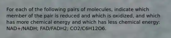 For each of the following pairs of molecules, indicate which member of the pair is reduced and which is oxidized, and which has more chemical energy and which has less chemical energy: NAD+/NADH; FAD/FADH2; CO2/C6H12O6.