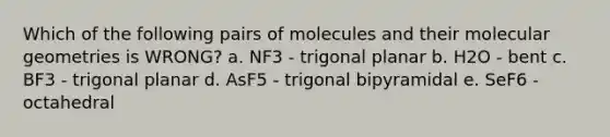 Which of the following pairs of molecules and their molecular geometries is WRONG? a. NF3 - trigonal planar b. H2O - bent c. BF3 - trigonal planar d. AsF5 - trigonal bipyramidal e. SeF6 - octahedral