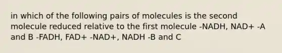 in which of the following pairs of molecules is the second molecule reduced relative to the first molecule -NADH, NAD+ -A and B -FADH, FAD+ -NAD+, NADH -B and C