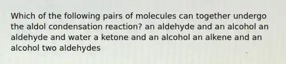 Which of the following pairs of molecules can together undergo the aldol condensation reaction? an aldehyde and an alcohol an aldehyde and water a ketone and an alcohol an alkene and an alcohol two aldehydes