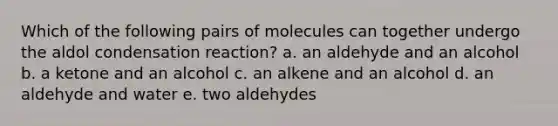 Which of the following pairs of molecules can together undergo the aldol condensation reaction? a. an aldehyde and an alcohol b. a ketone and an alcohol c. an alkene and an alcohol d. an aldehyde and water e. two aldehydes