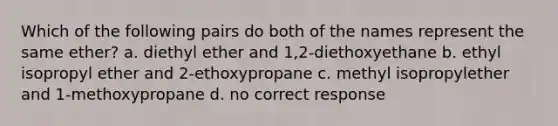 Which of the following pairs do both of the names represent the same ether? a. diethyl ether and 1,2-diethoxyethane b. ethyl isopropyl ether and 2-ethoxypropane c. methyl isopropylether and 1-methoxypropane d. no correct response