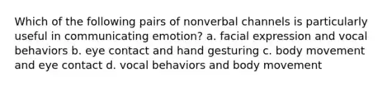 Which of the following pairs of nonverbal channels is particularly useful in communicating emotion? a. facial expression and vocal behaviors b. eye contact and hand gesturing c. body movement and eye contact d. vocal behaviors and body movement