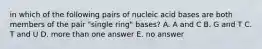 in which of the following pairs of nucleic acid bases are both members of the pair "single ring" bases? A. A and C B. G and T C. T and U D. more than one answer E. no answer