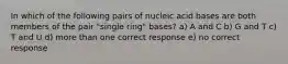 In which of the following pairs of nucleic acid bases are both members of the pair "single ring" bases? a) A and C b) G and T c) T and U d) more than one correct response e) no correct response