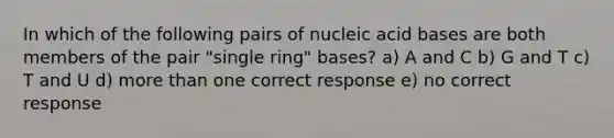 In which of the following pairs of nucleic acid bases are both members of the pair "single ring" bases? a) A and C b) G and T c) T and U d) more than one correct response e) no correct response