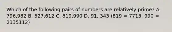 Which of the following pairs of numbers are <a href='https://www.questionai.com/knowledge/kj2qqgFwbH-relatively-prime' class='anchor-knowledge'>relatively prime</a>? A. 796,982 B. 527,612 C. 819,990 D. 91, 343 (819 = 7713, 990 = 2335112)