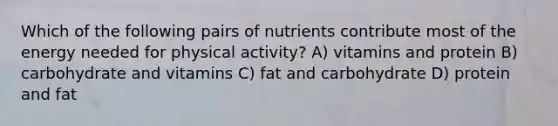 Which of the following pairs of nutrients contribute most of the energy needed for physical activity? A) vitamins and protein B) carbohydrate and vitamins C) fat and carbohydrate D) protein and fat