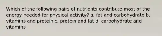 Which of the following pairs of nutrients contribute most of the energy needed for physical activity? a. fat and carbohydrate b. vitamins and protein c. protein and fat d. carbohydrate and vitamins