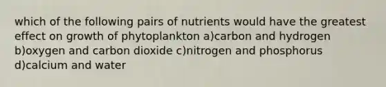 which of the following pairs of nutrients would have the greatest effect on growth of phytoplankton a)carbon and hydrogen b)oxygen and carbon dioxide c)nitrogen and phosphorus d)calcium and water