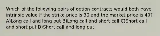 Which of the following pairs of option contracts would both have intrinsic value if the strike price is 30 and the market price is 40? A)Long call and long put B)Long call and short call C)Short call and short put D)Short call and long put