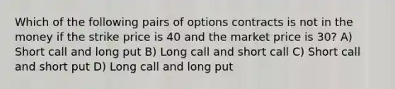 Which of the following pairs of options contracts is not in the money if the strike price is 40 and the market price is 30? A) Short call and long put B) Long call and short call C) Short call and short put D) Long call and long put