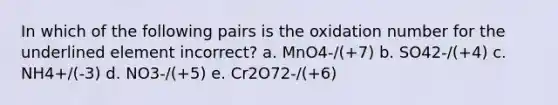 In which of the following pairs is the oxidation number for the underlined element incorrect? a. MnO4-/(+7) b. SO42-/(+4) c. NH4+/(-3) d. NO3-/(+5) e. Cr2O72-/(+6)