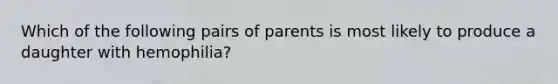 Which of the following pairs of parents is most likely to produce a daughter with hemophilia?