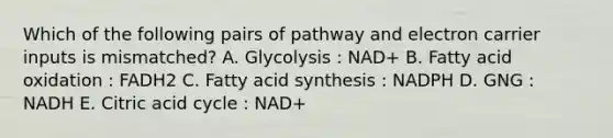 Which of the following pairs of pathway and electron carrier inputs is mismatched? A. Glycolysis : NAD+ B. Fatty acid oxidation : FADH2 C. Fatty acid synthesis : NADPH D. GNG : NADH E. Citric acid cycle : NAD+