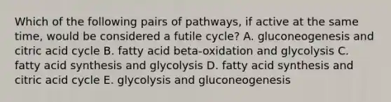 Which of the following pairs of pathways, if active at the same time, would be considered a futile cycle? A. gluconeogenesis and citric acid cycle B. fatty acid beta-oxidation and glycolysis C. fatty acid synthesis and glycolysis D. fatty acid synthesis and citric acid cycle E. glycolysis and gluconeogenesis