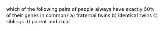 which of the following pairs of people always have exactly 50% of their genes in common? a) fraternal twins b) identical twins c) siblings d) parent and child