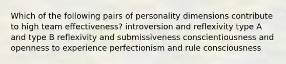 Which of the following pairs of personality dimensions contribute to high team effectiveness? introversion and reflexivity type A and type B reflexivity and submissiveness conscientiousness and openness to experience perfectionism and rule consciousness