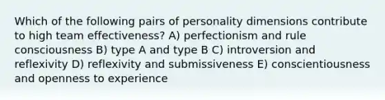 Which of the following pairs of personality dimensions contribute to high team effectiveness? A) perfectionism and rule consciousness B) type A and type B C) introversion and reflexivity D) reflexivity and submissiveness E) conscientiousness and openness to experience