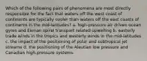 Which of the following pairs of phenomena are most directly responsible for the fact that waters off the west coast of continents are typically cooler than waters off the east coasts of continents in the mid-latitudes? a. high-pressure air driven ocean gyres and Ekman spiral transport related upwelling b. easterly trade winds in the tropics and westerly winds in the mid-latitudes c. the impact of the positioning of polar and subtropical jet streams d. the positioning of the Aleutian low pressure and Canadian high-pressure systems