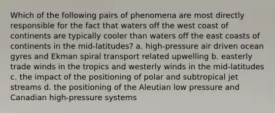 Which of the following pairs of phenomena are most directly responsible for the fact that waters off the west coast of continents are typically cooler than waters off the east coasts of continents in the mid-latitudes? a. high-pressure air driven ocean gyres and Ekman spiral transport related upwelling b. easterly trade winds in the tropics and westerly winds in the mid-latitudes c. the impact of the positioning of polar and subtropical jet streams d. the positioning of the Aleutian low pressure and Canadian high-pressure systems