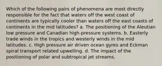 Which of the following pairs of phenomena are most directly responsible for the fact that waters off the west coast of continents are typically cooler than waters off the east coasts of continents in the mid latitudes? a. The positioning of the Aleutian low pressure and Canadian high-pressure systems. b. Easterly trade winds in the tropics and westerly winds in the mid latitudes. c. High pressure air driven ocean gyres and Eckman spiral transport related upwelling. d. The impact of the positioning of polar and subtropical jet streams.