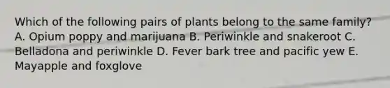 Which of the following pairs of plants belong to the same family? A. Opium poppy and marijuana B. Periwinkle and snakeroot C. Belladona and periwinkle D. Fever bark tree and pacific yew E. Mayapple and foxglove