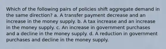 ​Which of the following pairs of policies shift aggregate demand in the same direction? a. A transfer payment decrease and an increase in the money supply. b. A tax increase and an increase in the money supply. c. An increase in government purchases and a decline in the money supply. d. A reduction in government purchases and decline in the money supply.