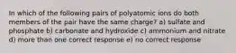 In which of the following pairs of polyatomic ions do both members of the pair have the same charge? a) sulfate and phosphate b) carbonate and hydroxide c) ammonium and nitrate d) more than one correct response e) no correct response